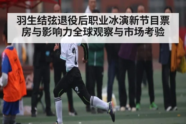羽生结弦退役后职业冰演新节目票房与影响力全球观察与市场考验（kaiyun）