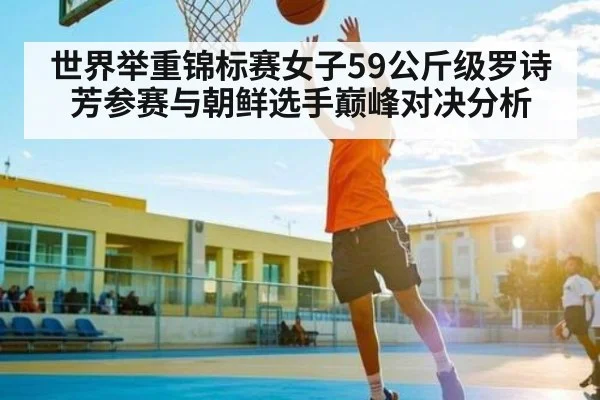 世界举重锦标赛女子59公斤级罗诗芳参赛与朝鲜选手巅峰对决分析（kaiyun）