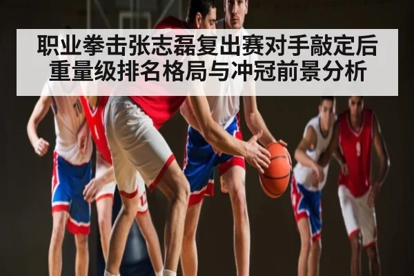 职业拳击张志磊复出赛对手敲定后重量级排名格局与冲冠前景分析（kaiyun）