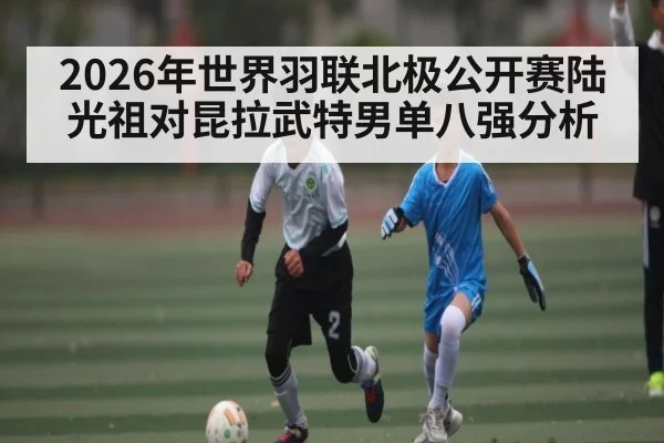 2026年世界羽联北极公开赛陆光祖对昆拉武特男单八强分析