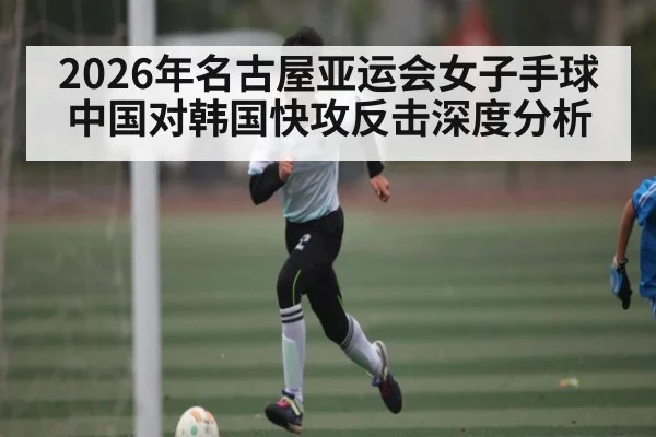 2026年名古屋亚运会女子手球中国对韩国快攻反击深度分析