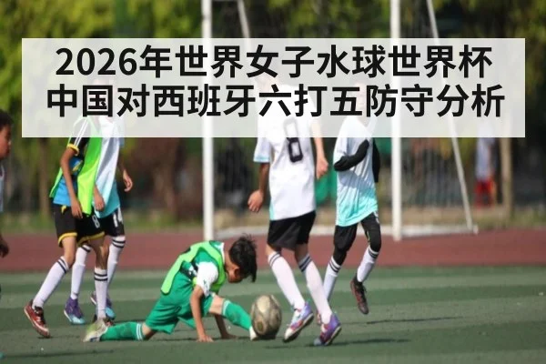 2026年世界女子水球世界杯中国对西班牙六打五防守分析（kaiyun）